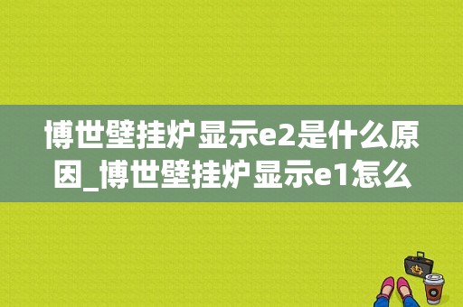 博世壁挂炉显示e2是什么原因_博世壁挂炉显示e1怎么处理