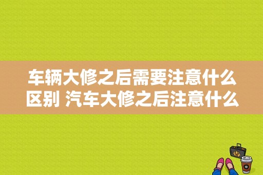 车辆大修之后需要注意什么区别 汽车大修之后注意什么