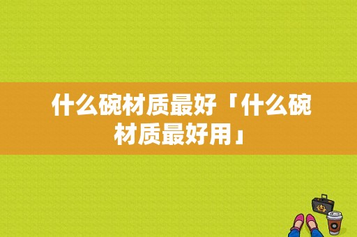  什么碗材质最好「什么碗材质最好用」