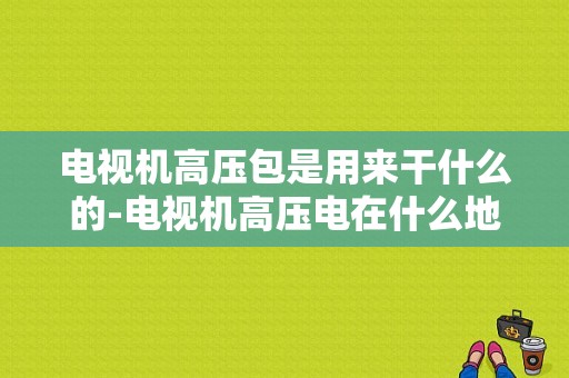 电视机高压包是用来干什么的-电视机高压电在什么地方